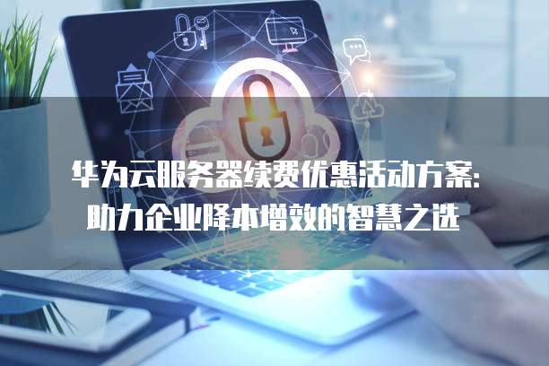 华为云服务器续费优惠活动方案:助力企业降本增效的智慧之选