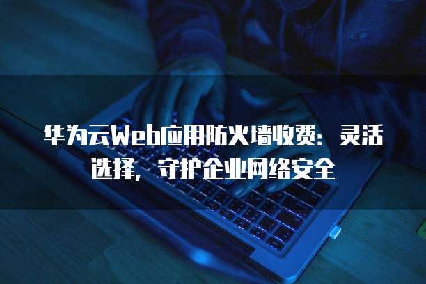 华为云Web应用防火墙收费:灵活选择,守护企业网络安全