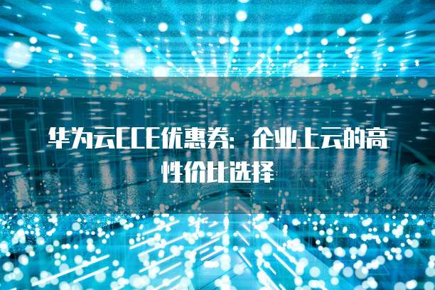 华为云CCE优惠券：企业上云的高性价比选择