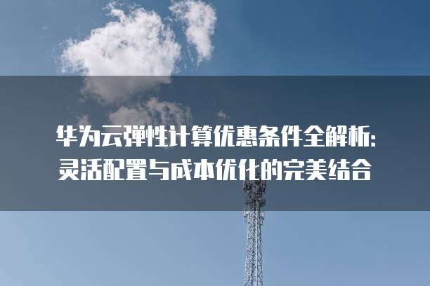 华为云弹性计算优惠条件全解析:灵活配置与成本优化的完美结合