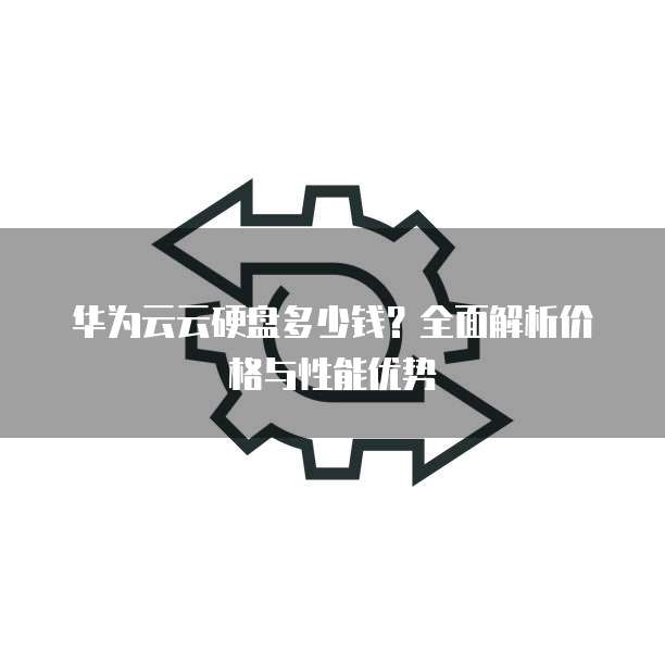 华为云云硬盘多少钱?全面解析价格与性能优势