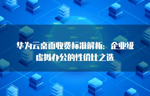 华为云桌面收费标准解析：企业级虚拟办公的性价比之选