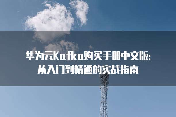 华为云Kafka购买手册中文版:从入门到精通的实战指南