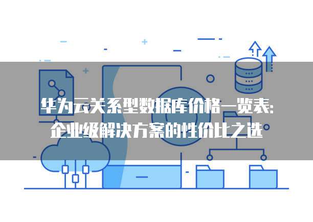 华为云关系型数据库价格一览表:企业级解决方案的性价比之选