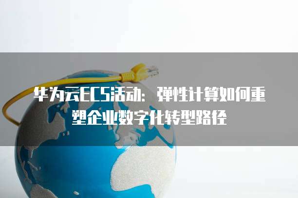 华为云ECS活动:弹性计算如何重塑企业数字化转型路径