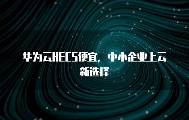 华为云HECS便宜,中小企业上云新选择