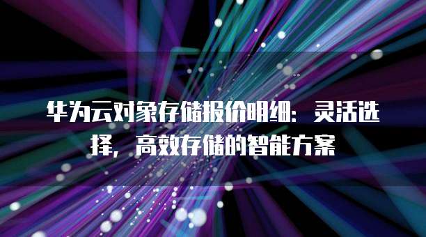 华为云对象存储报价明细:灵活选择,高效存储的智能方案