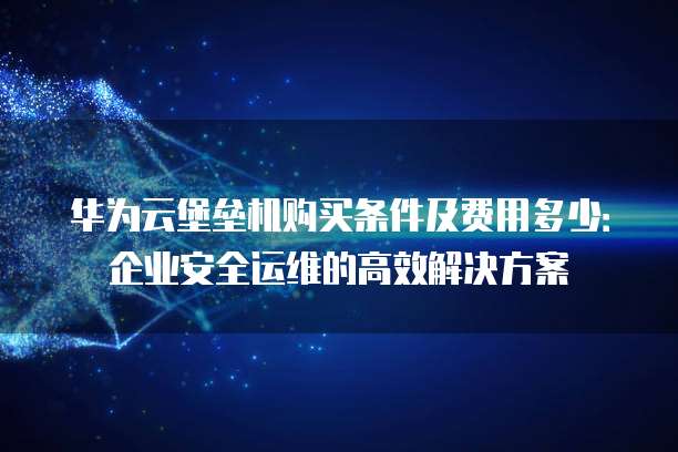 华为云堡垒机购买条件及费用多少：企业安全运维的高效解决方案