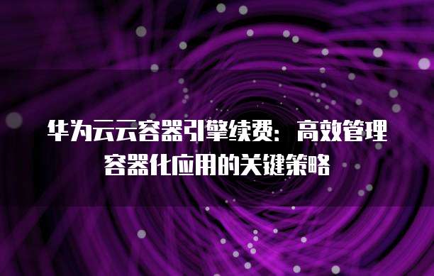 华为云云容器引擎续费:高效管理容器化应用的关键策略