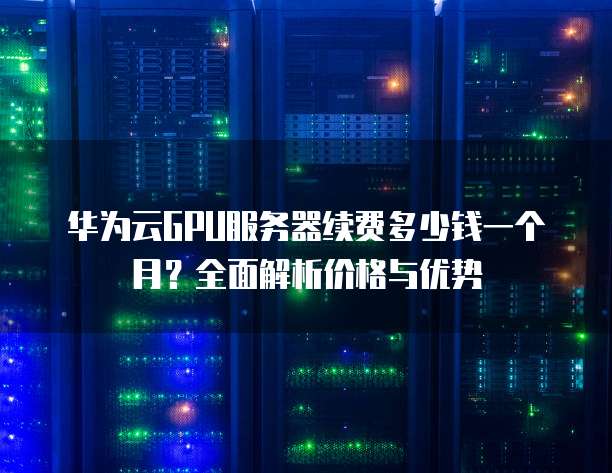 华为云GPU服务器续费多少钱一个月?全面解析价格与优势