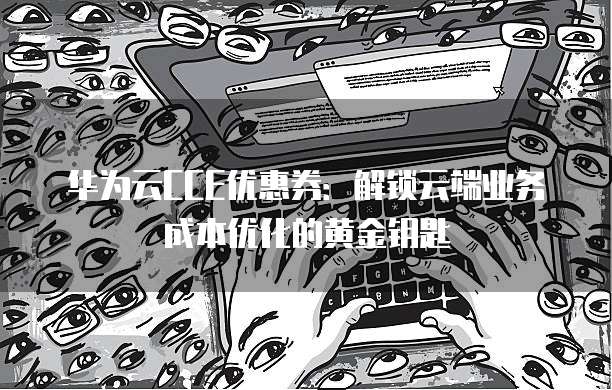 华为云CCE优惠券:解锁云端业务成本优化的黄金钥匙