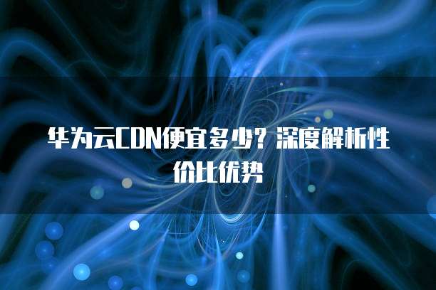 华为云CDN便宜多少?深度解析性价比优势