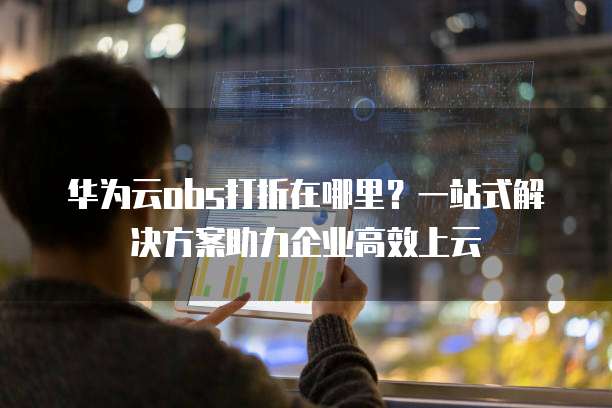 华为云obs打折在哪里?一站式解决方案助力企业高效上云