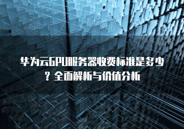 华为云GPU服务器收费标准是多少?全面解析与价值分析
