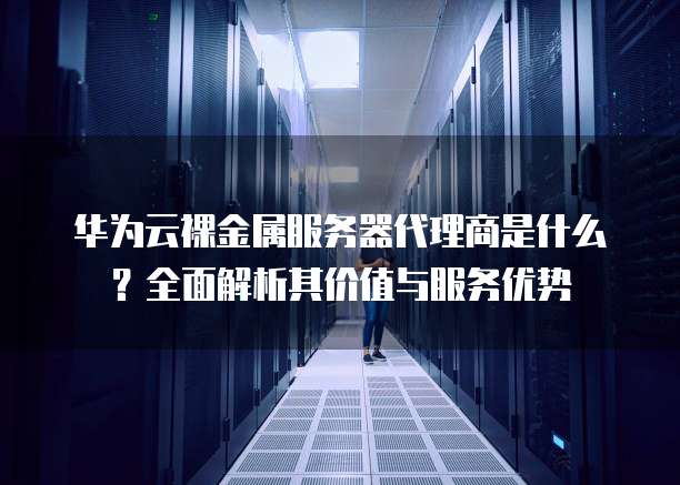 华为云裸金属服务器代理商是什么?全面解析其价值与服务优势