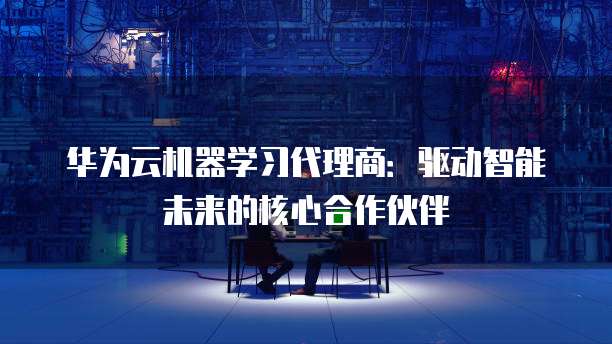 华为云机器学习代理商：驱动智能未来的核心合作伙伴