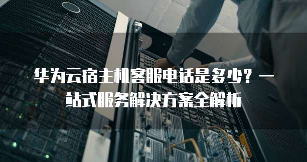 华为云宿主机客服电话是多少?一站式服务解决方案全解析