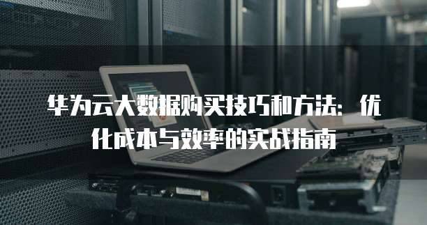 华为云大数据购买技巧和方法:优化成本与效率的实战指南