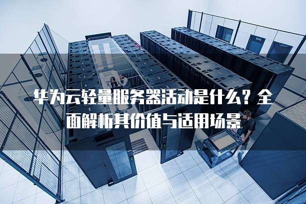 华为云轻量服务器活动是什么?全面解析其价值与适用场景