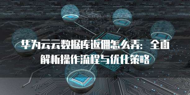 华为云云数据库返佣怎么弄:全面解析操作流程与优化策略