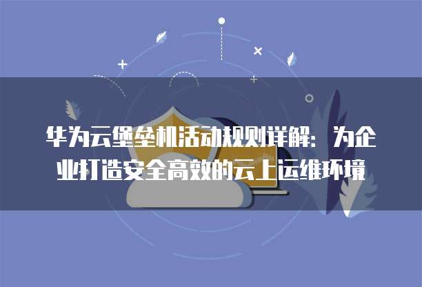 华为云堡垒机活动规则详解:为企业打造安全高效的云上运维环境