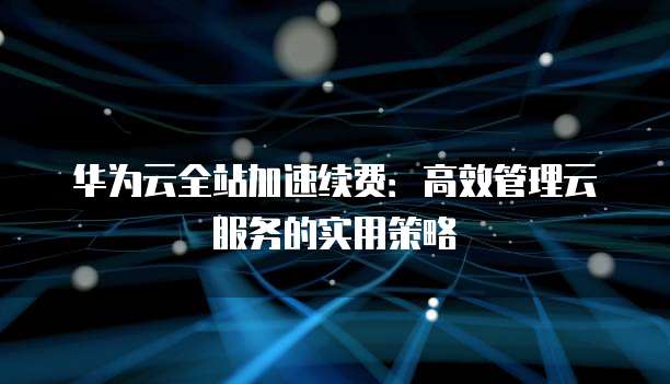 华为云全站加速续费:高效管理云服务的实用策略