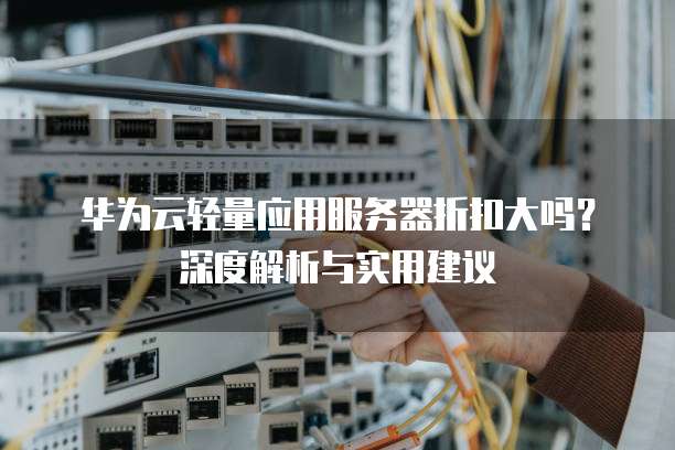 华为云轻量应用服务器折扣大吗?深度解析与实用建议