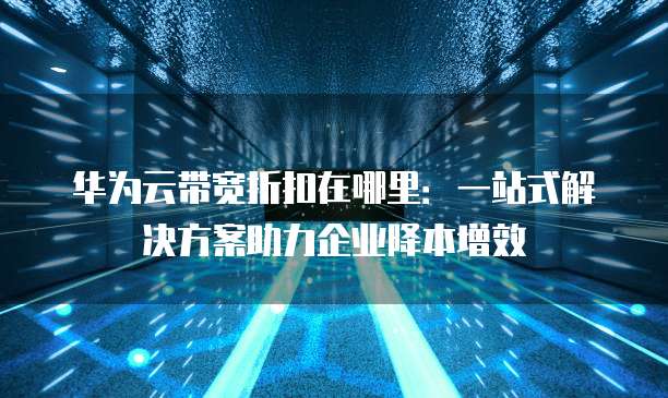 华为云带宽折扣在哪里:一站式解决方案助力企业降本增效