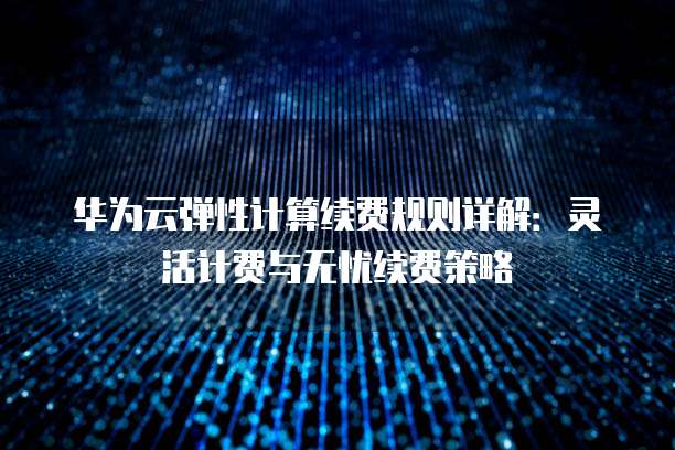 华为云弹性计算续费规则详解:灵活计费与无忧续费策略