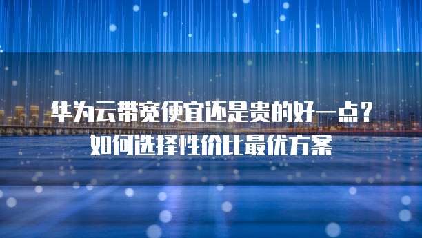 华为云带宽便宜还是贵的好一点?如何选择性价比最优方案