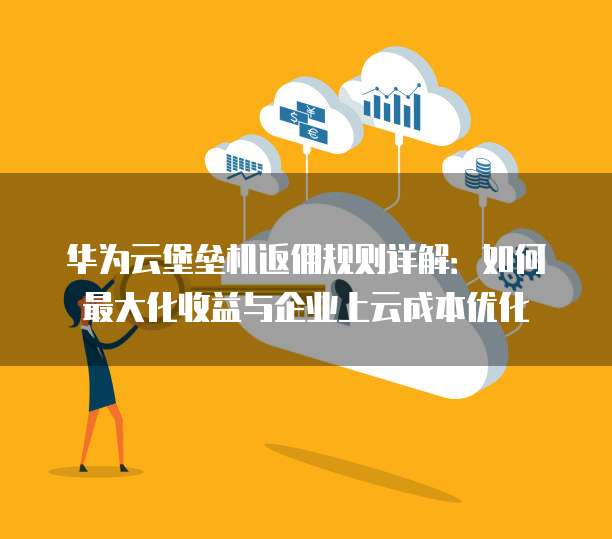 华为云堡垒机返佣规则详解：如何最大化收益与企业上云成本优化