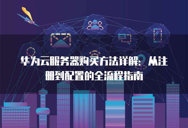 华为云服务器购买方法详解:从注册到配置的全流程指南