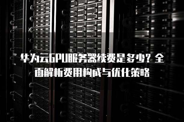 华为云GPU服务器续费是多少?全面解析费用构成与优化策略