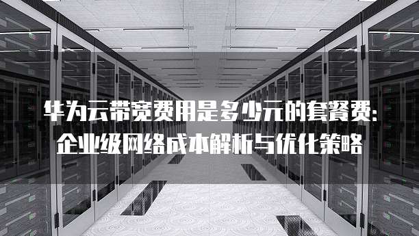 华为云带宽费用是多少元的套餐费:企业级网络成本解析与优化策略