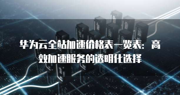 华为云全站加速价格表一览表:高效加速服务的透明化选择
