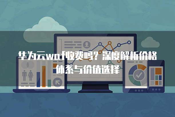 华为云waf收费吗?深度解析价格体系与价值选择