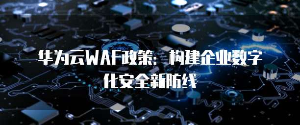 华为云WAF政策:构建企业数字化安全新防线