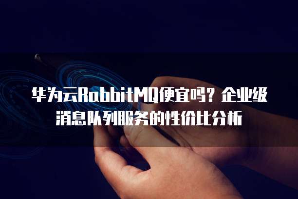 华为云RabbitMQ便宜吗?企业级消息队列服务的性价比分析