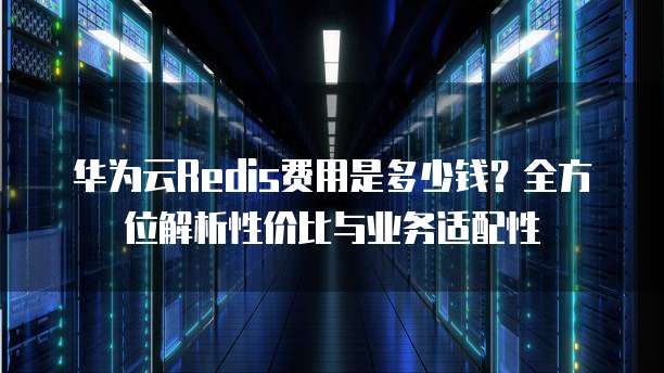 华为云Redis费用是多少钱?全方位解析性价比与业务适配性