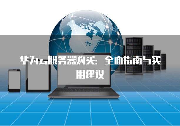 华为云服务器购买:全面指南与实用建议