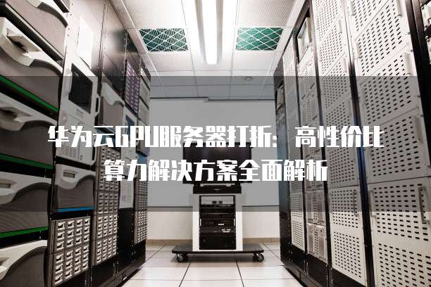 华为云GPU服务器打折:高性价比算力解决方案全面解析