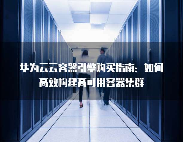 华为云云容器引擎购买指南:如何高效构建高可用容器集群
