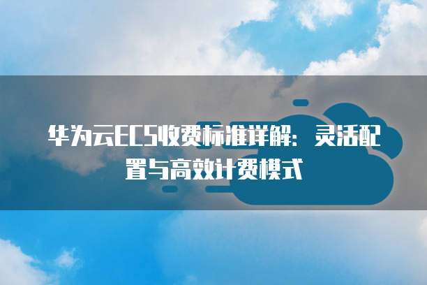 华为云ECS收费标准详解:灵活配置与高效计费模式