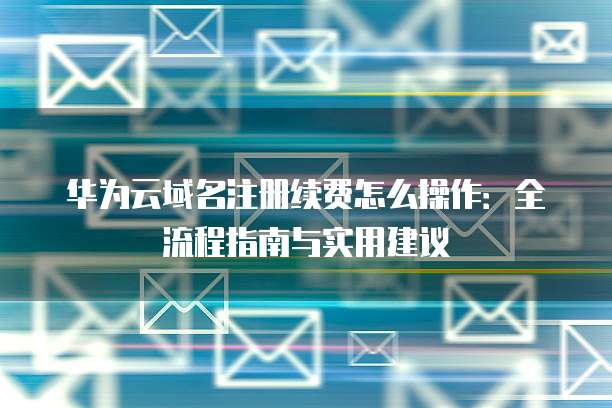 华为云域名注册续费怎么操作：全流程指南与实用建议
