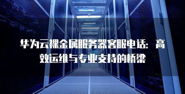 华为云裸金属服务器客服电话:高效运维与专业支持的桥梁