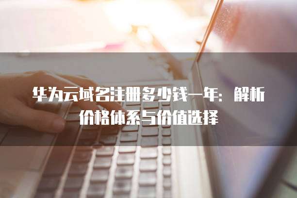 华为云域名注册多少钱一年:解析价格体系与价值选择