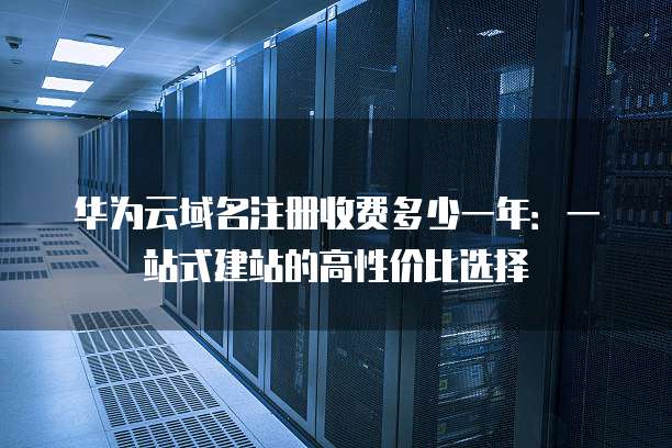 华为云域名注册收费多少一年:一站式建站的高性价比选择