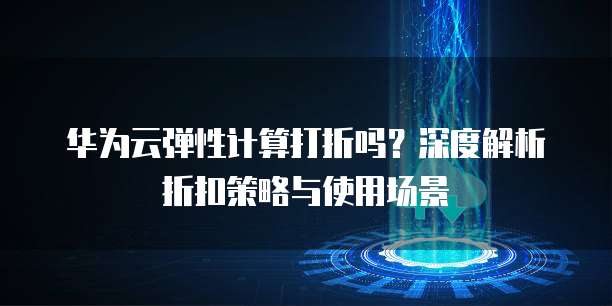 华为云弹性计算打折吗?深度解析折扣策略与使用场景