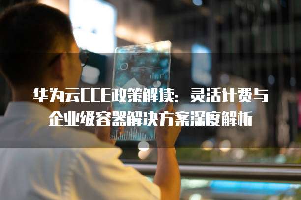 华为云CCE政策解读：灵活计费与企业级容器解决方案深度解析