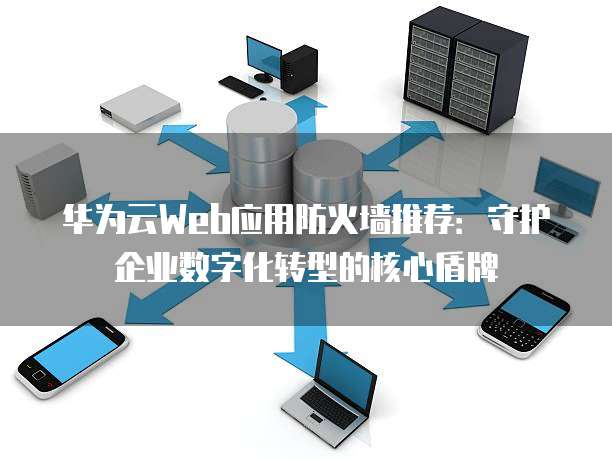 华为云Web应用防火墙推荐:守护企业数字化转型的核心盾牌